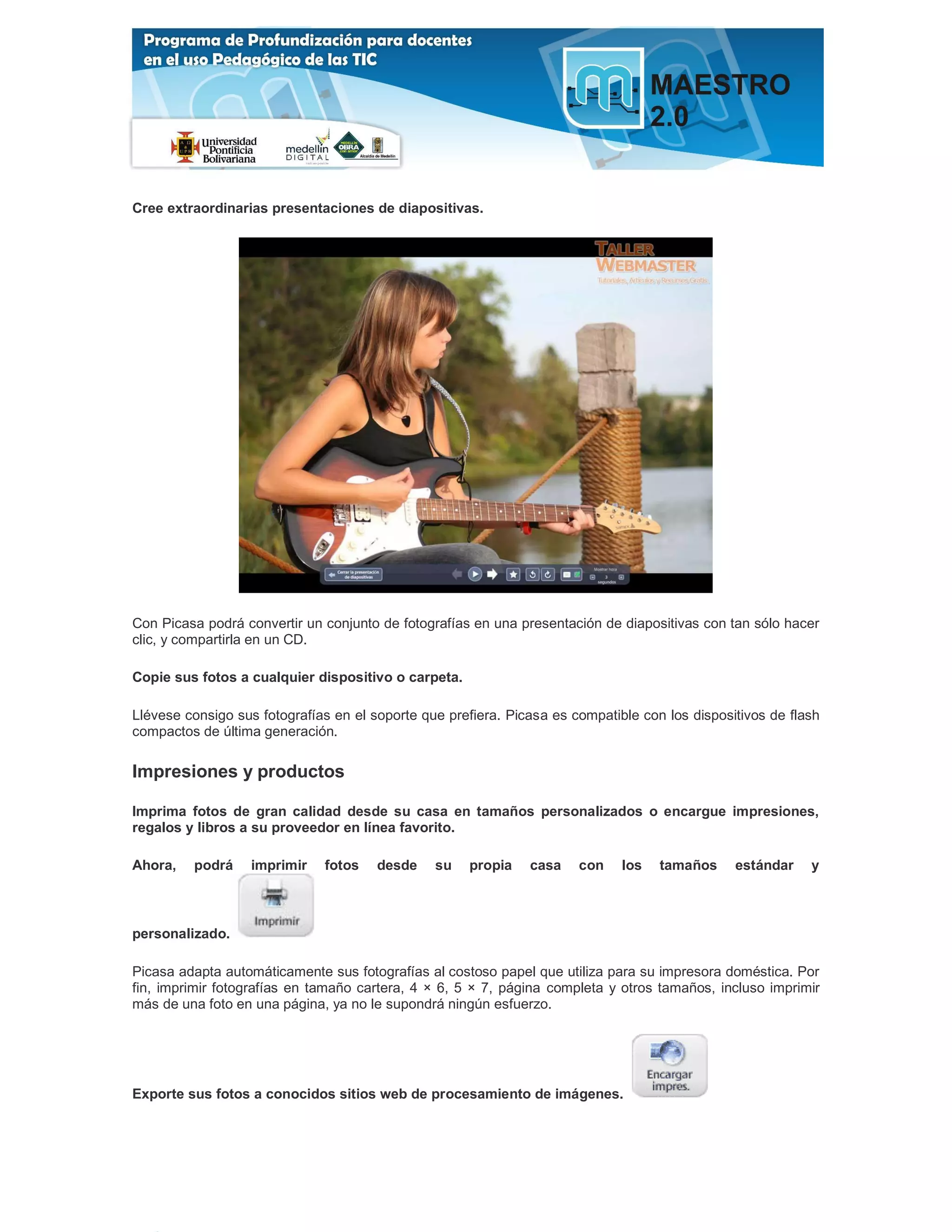 Cree extraordinarias presentaciones de diapositivas.




Con Picasa podrá convertir un conjunto de fotografías en una presentación de diapositivas con tan sólo hacer
clic, y compartirla en un CD.

Copie sus fotos a cualquier dispositivo o carpeta.

Llévese consigo sus fotografías en el soporte que prefiera. Picasa es compatible con los dispositivos de flash
compactos de última generación.

Impresiones y productos

Imprima fotos de gran calidad desde su casa en tamaños personalizados o encargue impresiones,
regalos y libros a su proveedor en línea favorito.

Ahora,   podrá     imprimir   fotos    desde    su   propia    casa    con    los   tamaños     estándar    y



personalizado.

Picasa adapta automáticamente sus fotografías al costoso papel que utiliza para su impresora doméstica. Por
fin, imprimir fotografías en tamaño cartera, 4 × 6, 5 × 7, página completa y otros tamaños, incluso imprimir
más de una foto en una página, ya no le supondrá ningún esfuerzo.




Exporte sus fotos a conocidos sitios web de procesamiento de imágenes.
 