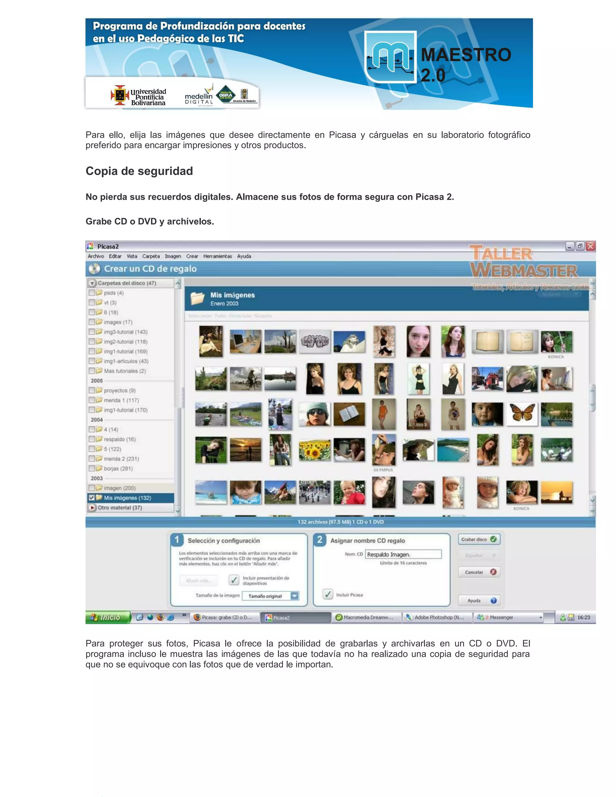 Para ello, elija las imágenes que desee directamente en Picasa y cárguelas en su laboratorio fotográfico
preferido para encargar impresiones y otros productos.

Copia de seguridad

No pierda sus recuerdos digitales. Almacene sus fotos de forma segura con Picasa 2.

Grabe CD o DVD y archívelos.




Para proteger sus fotos, Picasa le ofrece la posibilidad de grabarlas y archivarlas en un CD o DVD. El
programa incluso le muestra las imágenes de las que todavía no ha realizado una copia de seguridad para
que no se equivoque con las fotos que de verdad le importan.
 