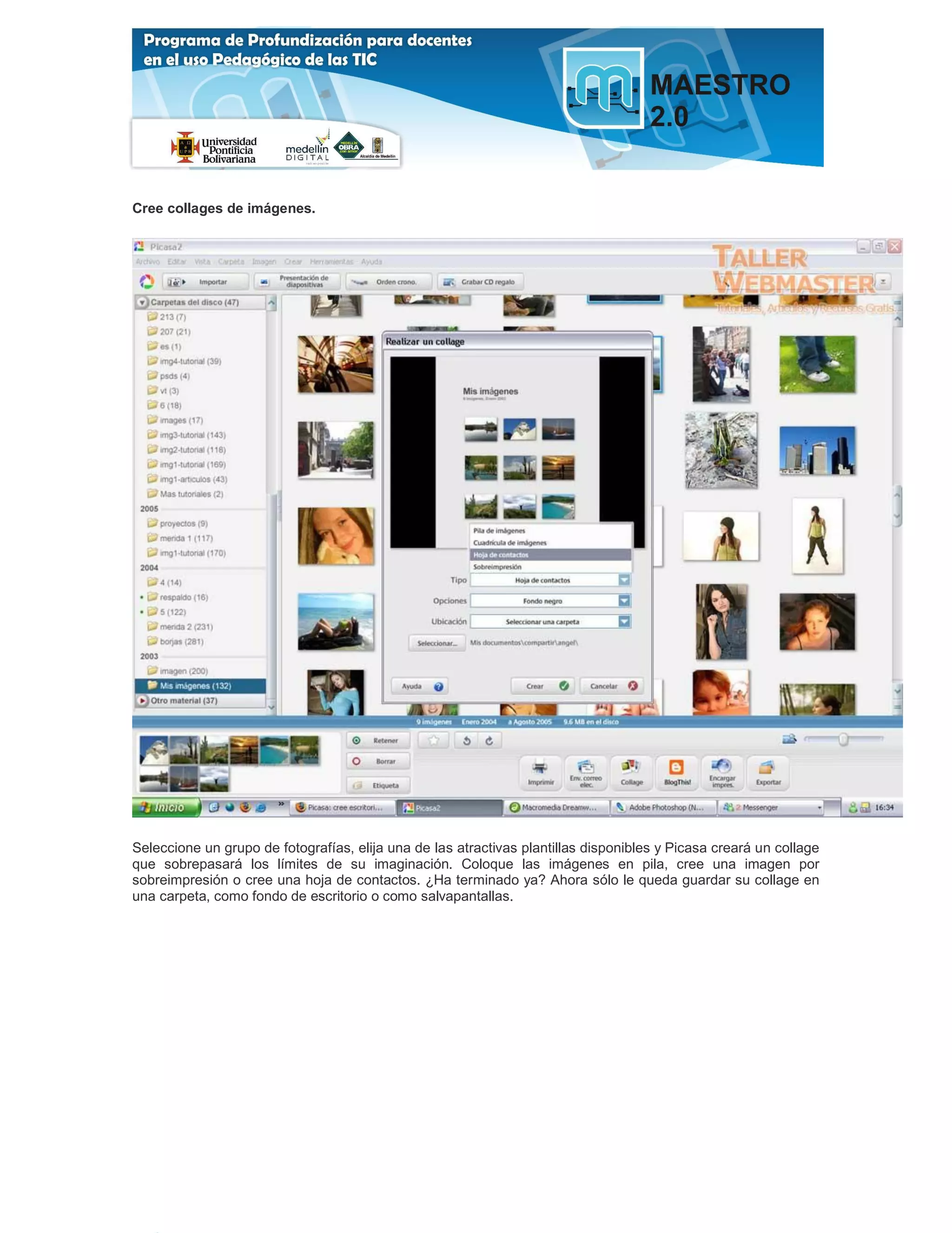 Cree collages de imágenes.




Seleccione un grupo de fotografías, elija una de las atractivas plantillas disponibles y Picasa creará un collage
que sobrepasará los límites de su imaginación. Coloque las imágenes en pila, cree una imagen por
sobreimpresión o cree una hoja de contactos. ¿Ha terminado ya? Ahora sólo le queda guardar su collage en
una carpeta, como fondo de escritorio o como salvapantallas.
 