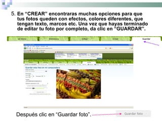 5.  En “CREAR” encontraras muchas opciones para que tus fotos queden con efectos, colores diferentes, que tengan texto, marcos etc. Una vez que hayas terminado de editar tu foto por completo, da clic en “GUARDAR”. Después clic en “Guardar foto”. 