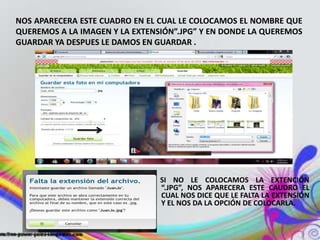 NOS APARECERA ESTE CUADRO EN EL CUAL LE COLOCAMOS EL NOMBRE QUE
QUEREMOS A LA IMAGEN Y LA EXTENSIÓN”.JPG” Y EN DONDE LA QUEREMOS
GUARDAR YA DESPUES LE DAMOS EN GUARDAR .




                                SI NO LE COLOCAMOS LA EXTENCIÓN
                                “.JPG”, NOS APARECERA ESTE CAUDRO EL
                                CUAL NOS DICE QUE LE FALTA LA EXTENSIÓN
                                Y EL NOS DA LA OPCIÓN DE COLOCARLA.
 