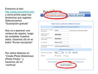 Entramos al sitio
http://www.picturetrail.com/
y como primer paso nos
tendremos que registrar.
Seleccionamos
“Suscripción gratuita”

Nos va a aparecer una
ventana de registro, luego
de completar nuestros
datos, hacemos clic en el
botón “Enviar inscripción”



Por ultimo tildamos en
“Create Photo Slideshows
(Photo Flicks) “ y
hacemos clic en
“continue”
 