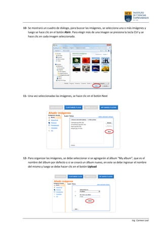 Ing. Carmen Leal
10- Se mostrará un cuadro de diálogo, para buscar las imágenes, se selecciona una o más imágenes y
luego se hace clic en el botón Abrir. Para elegir más de una imagen se presiona la tecla Ctrl y se
hace clic en cada imagen seleccionada.
11- Una vez seleccionadas las imágenes, se hace clic en el botón Next
12- Para organizar las imágenes, se debe seleccionar si se agregarán al álbum “My album”, que es el
nombre del álbum por defecto o si se creará un álbum nuevo, en este se debe ingresar el nombre
del mismo y luego se debe hacer clic en el botón Upload
 