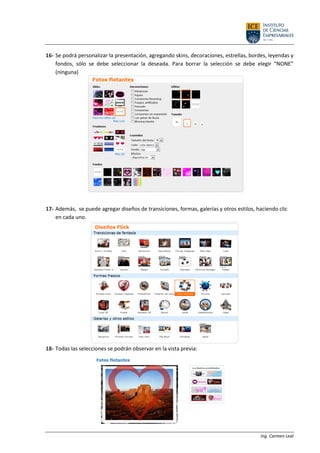 Ing. Carmen Leal
16- Se podrá personalizar la presentación, agregando skins, decoraciones, estrellas, bordes, leyendas y
fondos, sólo se debe seleccionar la deseada. Para borrar la selección se debe elegir “NONE”
(ninguna)
17- Además, se puede agregar diseños de transiciones, formas, galerías y otros estilos, haciendo clic
en cada uno.
18- Todas las selecciones se podrán observar en la vista previa:
 