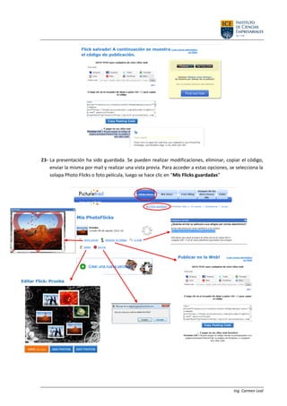 Ing. Carmen Leal
23- La presentación ha sido guardada. Se pueden realizar modificaciones, eliminar, copiar el código,
enviar la misma por mail y realizar una vista previa. Para acceder a estas opciones, se selecciona la
solapa Photo Flicks o foto película, luego se hace clic en “Mis Flicks guardadas”
 
