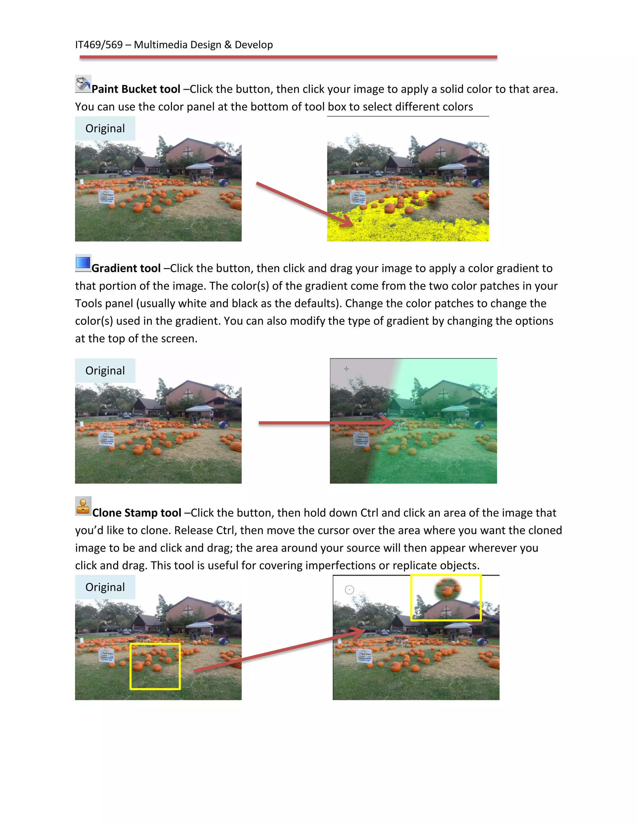IT469/569 – Multimedia Design & Develop
Paint Bucket tool –Click the button, then click your image to apply a solid color to that area.
You can use the color panel at the bottom of tool box to select different colors
Gradient tool –Click the button, then click and drag your image to apply a color gradient to
that portion of the image. The color(s) of the gradient come from the two color patches in your
Tools panel (usually white and black as the defaults). Change the color patches to change the
color(s) used in the gradient. You can also modify the type of gradient by changing the options
at the top of the screen.
Clone Stamp tool –Click the button, then hold down Ctrl and click an area of the image that
you’d like to clone. Release Ctrl, then move the cursor over the area where you want the cloned
image to be and click and drag; the area around your source will then appear wherever you
click and drag. This tool is useful for covering imperfections or replicate objects.
Original
Original
Original
 