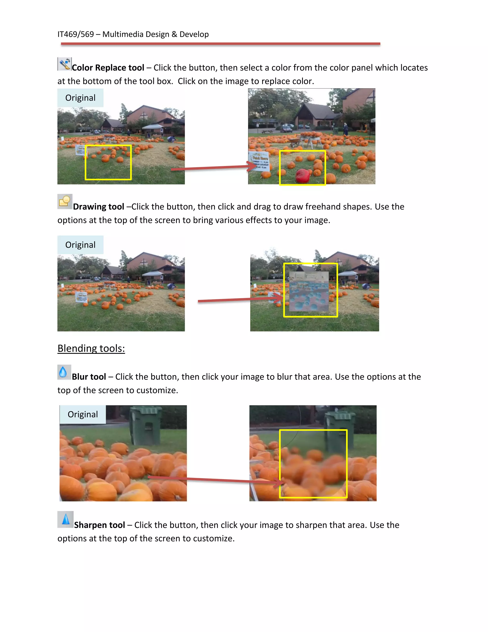 IT469/569 – Multimedia Design & Develop
Color Replace tool – Click the button, then select a color from the color panel which locates
at the bottom of the tool box. Click on the image to replace color.
Drawing tool –Click the button, then click and drag to draw freehand shapes. Use the
options at the top of the screen to bring various effects to your image.
Blending tools:
Blur tool – Click the button, then click your image to blur that area. Use the options at the
top of the screen to customize.
Sharpen tool – Click the button, then click your image to sharpen that area. Use the
options at the top of the screen to customize.
Original
Original
Original
 