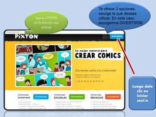 Ingresa a PIXTON 
con la dirección aquí 
señalada 
Te ofrece 3 opciones, 
escoge la que desees 
utilizar. En este caso 
escogemos DIVERTIRSE 
Luego dale 
clic en 
iniciar 
sesión 
 