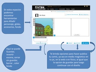 En estos espacios 
podemos 
encontrar 
herramientas 
para Añadir 
personaje, globo, 
accesorios, fondo 
Aquí se puede 
Guardar, 
revertir 
escena, cerrar 
sin guardar, 
borrar , color 
fondo 
Te brinda opciones para hacer publico 
tu comic, ya sea en medio magnetico en 
tu pc, en la web o en fisico, al igual que 
la opcion de guardar para luego 
continuar con el diseño 
 