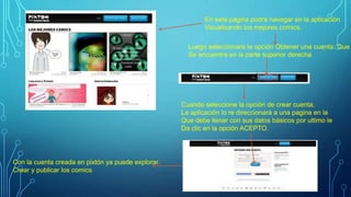 En esta página podrá navegar en la aplicación
Visualizando los mejores comics.
Luego seleccionara la opción Obtener una cuenta. Que
Se encuentra en la parte superior derecha
Cuando seleccione la opción de crear cuenta,
La aplicación lo re direccionará a una pagina en la
Que debe llenar con sus datos básicos por ultimo le
Da clic en la opción ACEPTO.
Con la cuenta creada en pixtón ya puede explorar.
Crear y publicar los comics
 