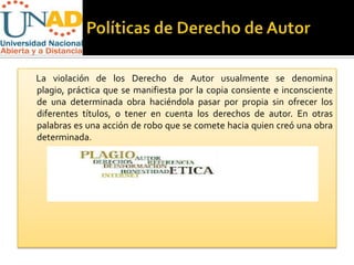 La violación de los Derecho de Autor usualmente se denomina
plagio, práctica que se manifiesta por la copia consiente e inconsciente
de una determinada obra haciéndola pasar por propia sin ofrecer los
diferentes títulos, o tener en cuenta los derechos de autor. En otras
palabras es una acción de robo que se comete hacia quien creó una obra
determinada.
 