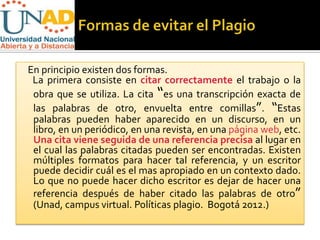 En principio existen dos formas.
 La primera consiste en citar correctamente el trabajo o la
 obra que se utiliza. La cita “es una transcripción exacta de
 las palabras de otro, envuelta entre comillas”. “Estas
 palabras pueden haber aparecido en un discurso, en un
 libro, en un periódico, en una revista, en una página web, etc.
 Una cita viene seguida de una referencia precisa al lugar en
 el cual las palabras citadas pueden ser encontradas. Existen
 múltiples formatos para hacer tal referencia, y un escritor
 puede decidir cuál es el mas apropiado en un contexto dado.
 Lo que no puede hacer dicho escritor es dejar de hacer una
 referencia después de haber citado las palabras de otro”
 (Unad, campus virtual. Políticas plagio. Bogotá 2012.)
 