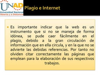    Es importante indicar que la web es un
    instrumento que si no se maneja de forma
    idónea, se pude caer fácilmente en el
    plagio, debido a la gran circulación de
    información que en ella circula, y en la que no se
    advierte las debidas referencias. Por tanto no
    olviden citar correctamente las páginas que
    emplean para la elaboración de sus respectivos
                       trabajos.
 