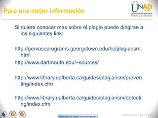Para una mejor información

   Si quiere conocer mas sobre el plagio puede dirigirse a
      los siguientes link:

   http://gervaseprograms.georgetown.edu/hc/plagiarism.
      html
   http://www.dartmouth.edu/~sources/

   http://www.library.ualberta.ca/guides/plagiarism/preven
      ting/index.cfm

   http://www.library.ualberta.ca/guides/plagiarism/detecti
      ng/index.cfm
                                                                  FI-GQ-GCMU-004-015 V. 000-27-08-2011
                      “Educación para todos con calidad global”
 
