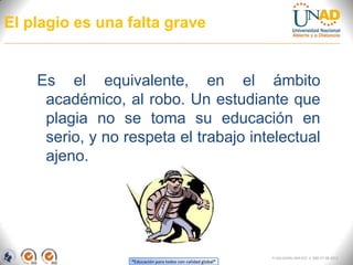 El plagio es una falta grave


    Es el equivalente, en el ámbito
     académico, al robo. Un estudiante que
     plagia no se toma su educación en
     serio, y no respeta el trabajo intelectual
     ajeno.




                                                              FI-GQ-GCMU-004-015 V. 000-27-08-2011
                  “Educación para todos con calidad global”
 
