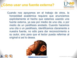 ¿Cómo usar una fuente externa?

   Cuando nos apoyamos en el trabajo de otros, la
    honestidad académica requiere que anunciemos
    explícitamente el hecho que estamos usando una
    fuente externa, ya sea por medio de una cita, o por
    medio de un paráfrasis anotado. Cuando hacemos
    una cita o un paráfrasis, identificamos claramente a
    nuestra fuente, no sólo para dar reconocimiento a
    su autor, sino para que el lector pueda referirse al
    original si así lo desea.




                                                                 FI-GQ-GCMU-004-015 V. 000-27-08-2011
                     “Educación para todos con calidad global”
 