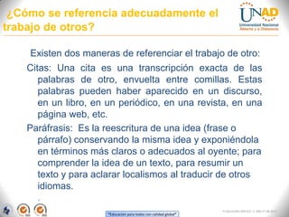 ¿Cómo se referencia adecuadamente el
trabajo de otros?

    Existen dos maneras de referenciar el trabajo de otro:
    Citas: Una cita es una transcripción exacta de las
       palabras de otro, envuelta entre comillas. Estas
       palabras pueden haber aparecido en un discurso,
       en un libro, en un periódico, en una revista, en una
       página web, etc.
    Paráfrasis: Es la reescritura de una idea (frase o
       párrafo) conservando la misma idea y exponiéndola
       en términos más claros o adecuados al oyente; para
       comprender la idea de un texto, para resumir un
       texto y para aclarar localismos al traducir de otros
       idiomas.
       .
                                                                  FI-GQ-GCMU-004-015 V. 000-27-08-2011
                      “Educación para todos con calidad global”
 