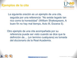 Ejemplos de la cita

    La siguiente oración es un ejemplo de una cita,
     seguida por una referencia: “No existe legado tan
     rico como la honestidad” (William Shakespeare, A
     buen fin no hay mal tiempo, Acto III, Escena 5).

   Otro ejemplo de una cita acompañada por su
     referencia puede ser visto cuando se dice que la
     definición de.... (un termino cualquiera) es tomada
     del diccionario de la Real Academia.




                                                                  FI-GQ-GCMU-004-015 V. 000-27-08-2011
                      “Educación para todos con calidad global”
 