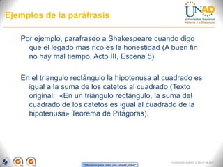 Ejemplos de la paráfrasis

   Por ejemplo, parafraseo a Shakespeare cuando digo
     que el legado mas rico es la honestidad (A buen fin
     no hay mal tiempo, Acto III, Escena 5).

   En el triangulo rectángulo la hipotenusa al cuadrado es
     igual a la suma de los catetos al cuadrado (Texto
     original: «En un triángulo rectángulo, la suma del
     cuadrado de los catetos es igual al cuadrado de la
     hipotenusa» Teorema de Pitágoras).




                                                                 FI-GQ-GCMU-004-015 V. 000-27-08-2011
                     “Educación para todos con calidad global”
 