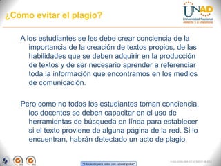 ¿Cómo evitar el plagio?

   A los estudiantes se les debe crear conciencia de la
      importancia de la creación de textos propios, de las
      habilidades que se deben adquirir en la producción
      de textos y de ser necesario aprender a referenciar
      toda la información que encontramos en los medios
      de comunicación.

   Pero como no todos los estudiantes toman conciencia,
     los docentes se deben capacitar en el uso de
     herramientas de búsqueda en línea para establecer
     si el texto proviene de alguna página de la red. Si lo
     encuentran, habrán detectado un acto de plagio.

                                                                  FI-GQ-GCMU-004-015 V. 000-27-08-2011
                      “Educación para todos con calidad global”
 
