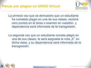 Penas por plagiar en UNAD Virtual

   La primera vez que se demuestre que un estudiante
     ha cometido plagio en una de sus clases, recibirá
     cero puntos en la tarea o examen en cuestión, y
     dependencia será informada de la transgresión.

   La segunda vez que un estudiante cometa plagio en
     una de sus clases, le será asignada la nota „0‟ en
     dicha clase, y su dependencia será informada de la
     transgresión.




                                                                 FI-GQ-GCMU-004-015 V. 000-27-08-2011
                     “Educación para todos con calidad global”
 