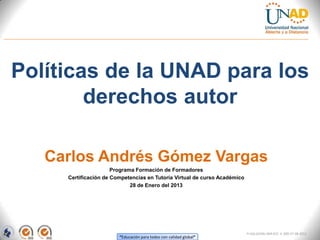 Políticas de la UNAD para los
        derechos autor

   Carlos Andrés Gómez Vargas
                      Programa Formación de Formadores
     Certificación de Competencias en Tutoría Virtual de curso Académico
                             28 de Enero del 2013




                                                                           FI-GQ-GCMU-004-015 V. 000-27-08-2011
                        “Educación para todos con calidad global”
 