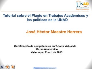 Tutorial sobre el Plagio en Trabajos Académicos y
              las políticas de la UNAD


               José Héctor Maestre Herrera


      Certificación de competencias en Tutoría Virtual de
                         Curso Académico
                    Valledupar, Enero de 2013




                      “Educación para todos con calidad global”
 