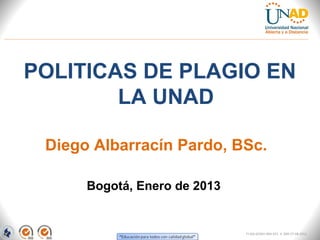 POLITICAS DE PLAGIO EN
        LA UNAD

 Diego Albarracín Pardo, BSc.

      Bogotá, Enero de 2013


                              FI-GQ-GCMU-004-015 V. 000-27-08-2011
 