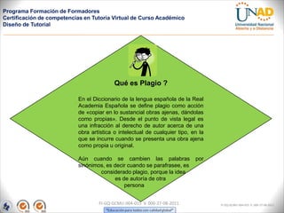 Programa Formación de Formadores
Certificación de competencias en Tutoría Virtual de Curso Académico
Diseño de Tutorial




                                          Qué es Plagio ?

                           En el Diccionario de la lengua española de la Real
                           Academia Española se define plagio como acción
                           de «copiar en lo sustancial obras ajenas, dándolas
                           como propias». Desde el punto de vista legal es
                           una infracción al derecho de autor acerca de una
                           obra artística o intelectual de cualquier tipo, en la
                           que se incurre cuando se presenta una obra ajena
                           como propia u original.

                           Aún cuando se cambien las palabras               por
                           sinónimos, es decir cuando se parafrasee, es
                                   considerado plagio, porque la idea
                                         es de autoría de otra
                                             persona


                                   FI-GQ-GCMU-004-015 V. 000-27-08-2011            FI-GQ-GCMU-004-015 V. 000-27-08-2011
 