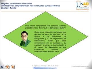 Programa Formación de Formadores
Certificación de competencias en Tutoría Virtual de Curso Académico
Diseño de Tutorial




                           Para mejor comprensión del concepto anterior,
                           procederemos a definir qué es derecho de autor?:

                                      Conjunto de disposiciones legales que
                                      permiten al autor de una obra, a los
                                      artistas   a    los    productores    de
                                      fonogramas y a los organismos de
                                      radiodifusión,    evitar     que   otros
                                      comercialicen sin su autorización, su
                                      expresión creativa, su interpretación o
                                      el trabajo de divulgación de sus
                                      expresiones           creativas        e
                                      interpretaciones.(Portillo, 2010)




                                   FI-GQ-GCMU-004-015 V. 000-27-08-2011          FI-GQ-GCMU-004-015 V. 000-27-08-2011
 