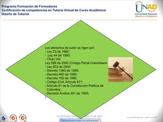 Programa Formación de Formadores
Certificación de competencias en Tutoría Virtual de Curso Académico
Diseño de Tutorial




                           Los derechos de autor se rigen por:
                           - Ley 23 de 1982;
                           - Ley 44 de 1993;
                           - Título VIII
                           Ley 599 de 2000 (Código Penal Colombiano
                           - Ley 603 de 2000
                           - Decreto 1360 de 1989;
                           - Decreto 460 de 1995;
                           - Decreto 162 de 1996;
                           - Código Civil, Artículo 671;
                           - Artículo 61 de la Constitución Política de
                             Colombia;
                           - Decisión Andina 351 de 1993;
                           ).




                                   FI-GQ-GCMU-004-015 V. 000-27-08-2011   FI-GQ-GCMU-004-015 V. 000-27-08-2011
 