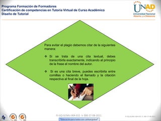 Programa Formación de Formadores
Certificación de competencias en Tutoría Virtual de Curso Académico
Diseño de Tutorial




                           Para evitar el plagio debemos citar de la siguientes
                           manera:

                            Si se trata de una cita textual, debes
                             transcribirla exactamente, indicando al principio
                             de la frase el nombre del autor.

                            Si es una cita breve, puedes escribirla entre
                             comillas o haciendo el llamado y la citación
                             respectiva al final de la hoja.




                                   FI-GQ-GCMU-004-015 V. 000-27-08-2011           FI-GQ-GCMU-004-015 V. 000-27-08-2011
 