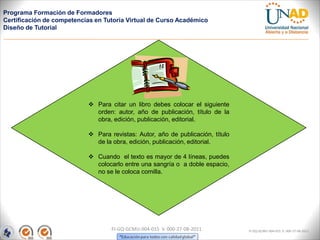 Programa Formación de Formadores
Certificación de competencias en Tutoría Virtual de Curso Académico
Diseño de Tutorial




                            Para citar un libro debes colocar el siguiente
                             orden: autor, año de publicación, título de la
                             obra, edición, publicación, editorial.

                            Para revistas: Autor, año de publicación, título
                             de la obra, edición, publicación, editorial.

                            Cuando el texto es mayor de 4 líneas, puedes
                             colocarlo entre una sangría o a doble espacio,
                             no se le coloca comilla.




                                   FI-GQ-GCMU-004-015 V. 000-27-08-2011         FI-GQ-GCMU-004-015 V. 000-27-08-2011
 