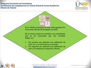 Programa Formación de Formadores
Certificación de competencias en Tutoría Virtual de Curso Académico
Diseño de Tutorial




                           En la UNAD el derecho de autor está regulado Por
                           el Acuerdo 006 del 26 de agosto de 2008,

                           De la misma manera se penaliza a los estudiantes
                           que se les compruebe que han cometido
                           Plagio, así:

                           1.   Por primera vez obtendrá una calificación de
                                Cero «0» y se informará a su escuela.
                           2.   Por segunda vez obtendrá una calificación de
                                cero y se realizará el respectivo informe.




                                   FI-GQ-GCMU-004-015 V. 000-27-08-2011        FI-GQ-GCMU-004-015 V. 000-27-08-2011
 