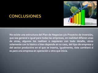 No existe una estructura del Plan de Negocios y/o Proyecto de Inversión,
que sea general e igual para todas las empresas, en realidad difieren unas
de otras, algunos los realizan o requieren con todo detalle, otros
solamente con lo básico o bien depende en su caso, del tipo de empresa y
del sector productivo en el que se inserta, igualmente, éste cambiará si
es para una empresa en operación u otra que inicia.
 