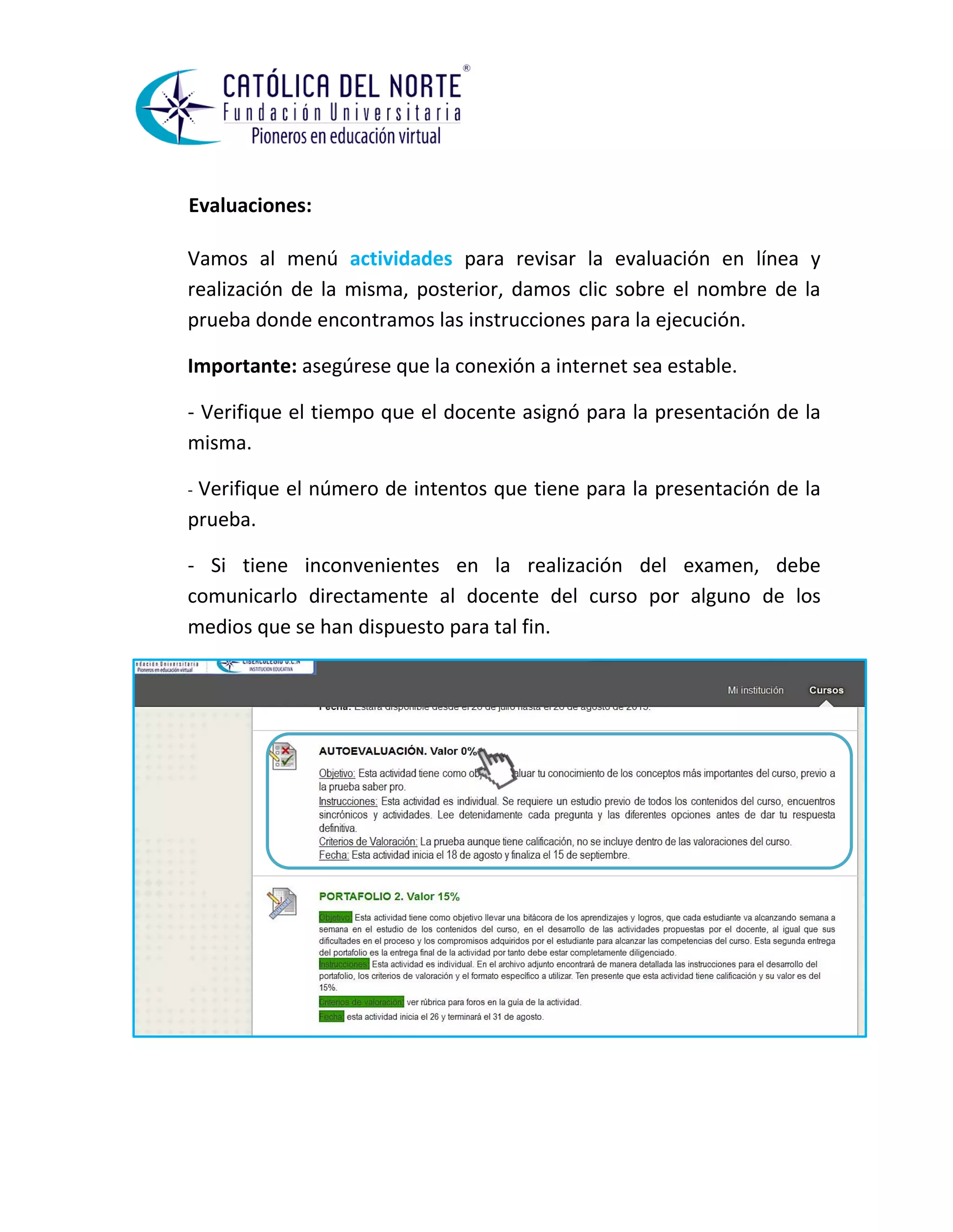 Evaluaciones: 
Vamos al menú actividades para revisar la evaluación en línea y realización de la misma, posterior, damos clic sobre el nombre de la prueba donde encontramos las instrucciones para la ejecución. 
Importante: asegúrese que la conexión a internet sea estable. 
- Verifique el tiempo que el docente asignó para la presentación de la misma. 
- Verifique el número de intentos que tiene para la presentación de la prueba. 
- Si tiene inconvenientes en la realización del examen, debe comunicarlo directamente al docente del curso por alguno de los medios que se han dispuesto para tal fin. 
 