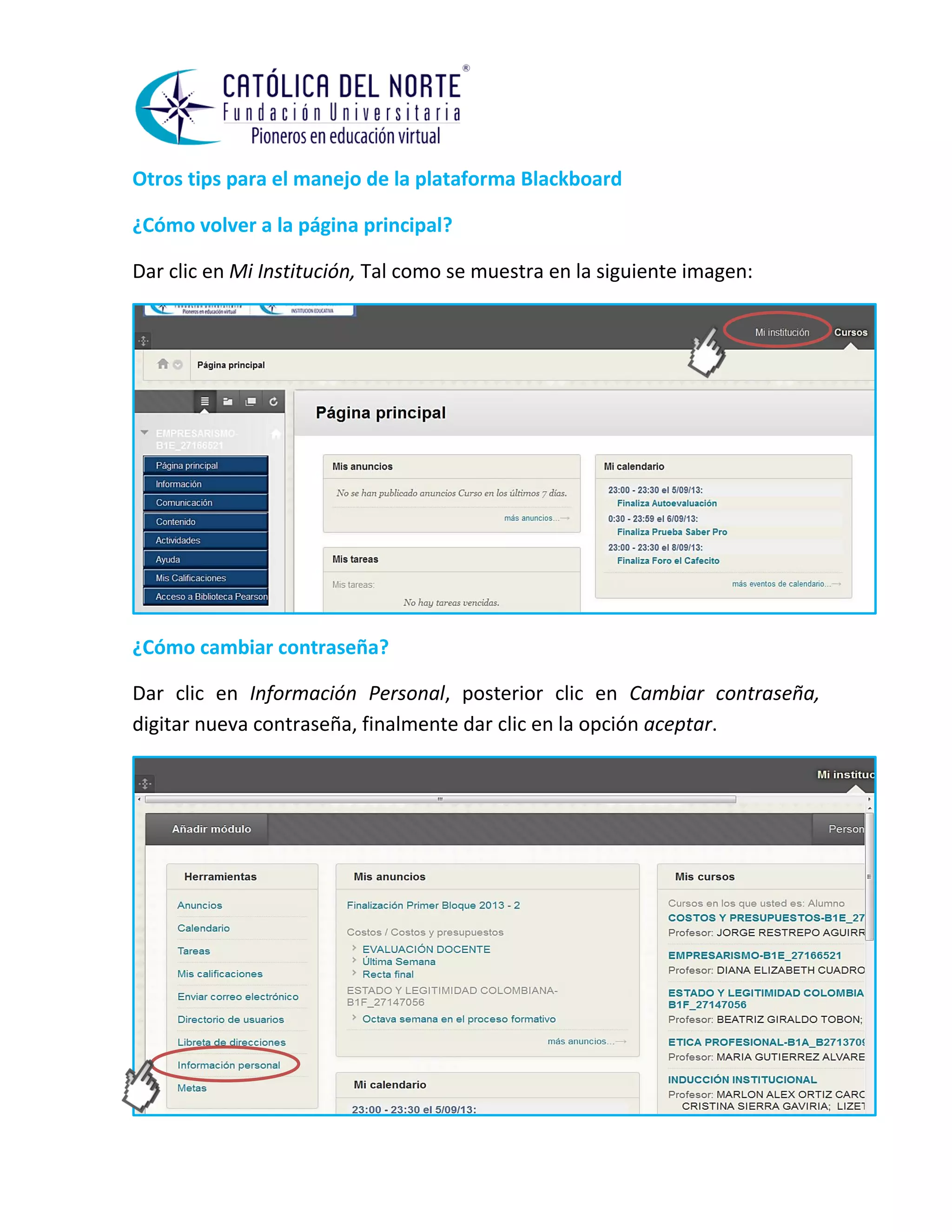 Otros tips para el manejo de la plataforma Blackboard 
¿Cómo volver a la página principal? 
Dar clic en Mi Institución, Tal como se muestra en la siguiente imagen: 
¿Cómo cambiar contraseña? 
Dar clic en Información Personal, posterior clic en Cambiar contraseña, digitar nueva contraseña, finalmente dar clic en la opción aceptar. 
 