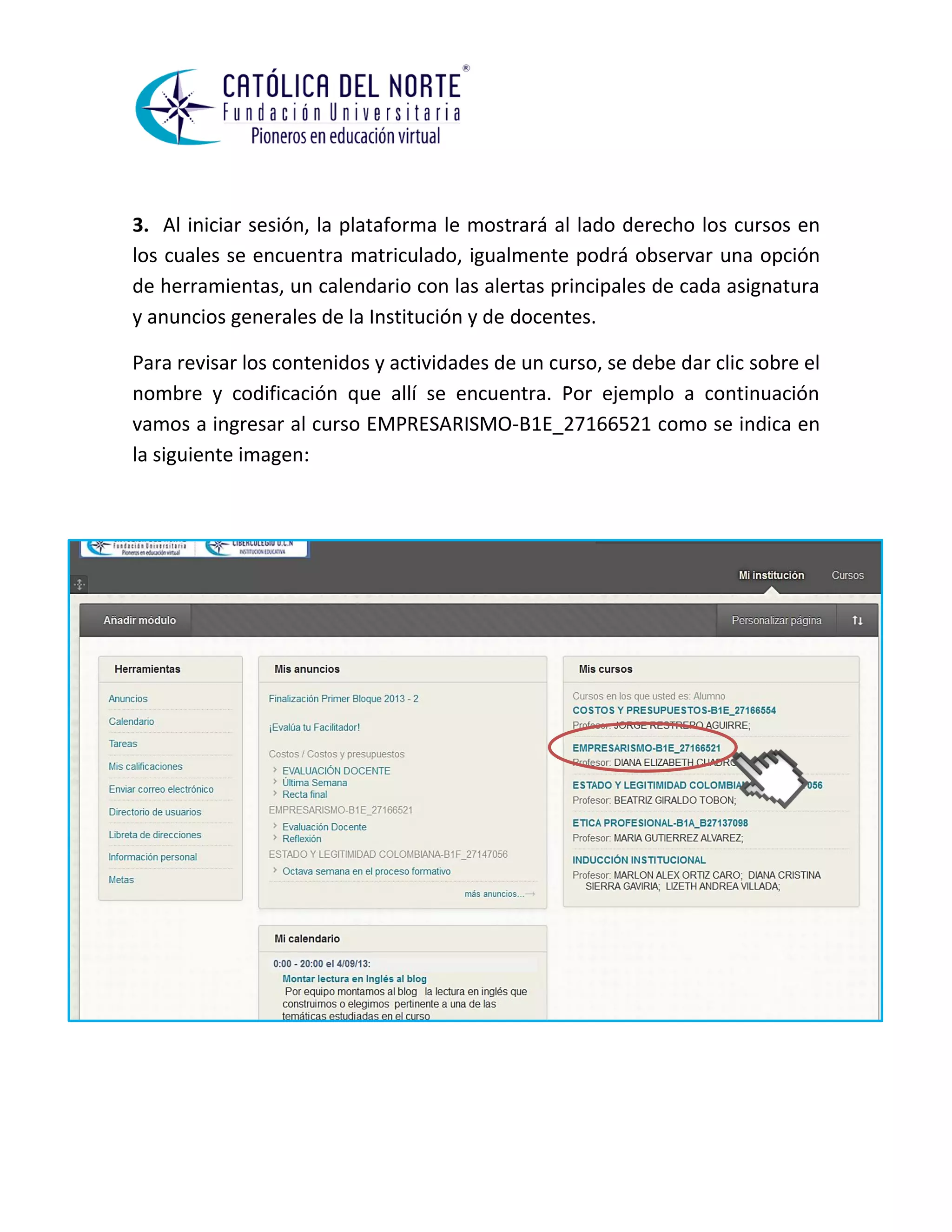 3. Al iniciar sesión, la plataforma le mostrará al lado derecho los cursos en los cuales se encuentra matriculado, igualmente podrá observar una opción de herramientas, un calendario con las alertas principales de cada asignatura y anuncios generales de la Institución y de docentes. 
Para revisar los contenidos y actividades de un curso, se debe dar clic sobre el nombre y codificación que allí se encuentra. Por ejemplo a continuación vamos a ingresar al curso EMPRESARISMO-B1E_27166521 como se indica en la siguiente imagen: 
 