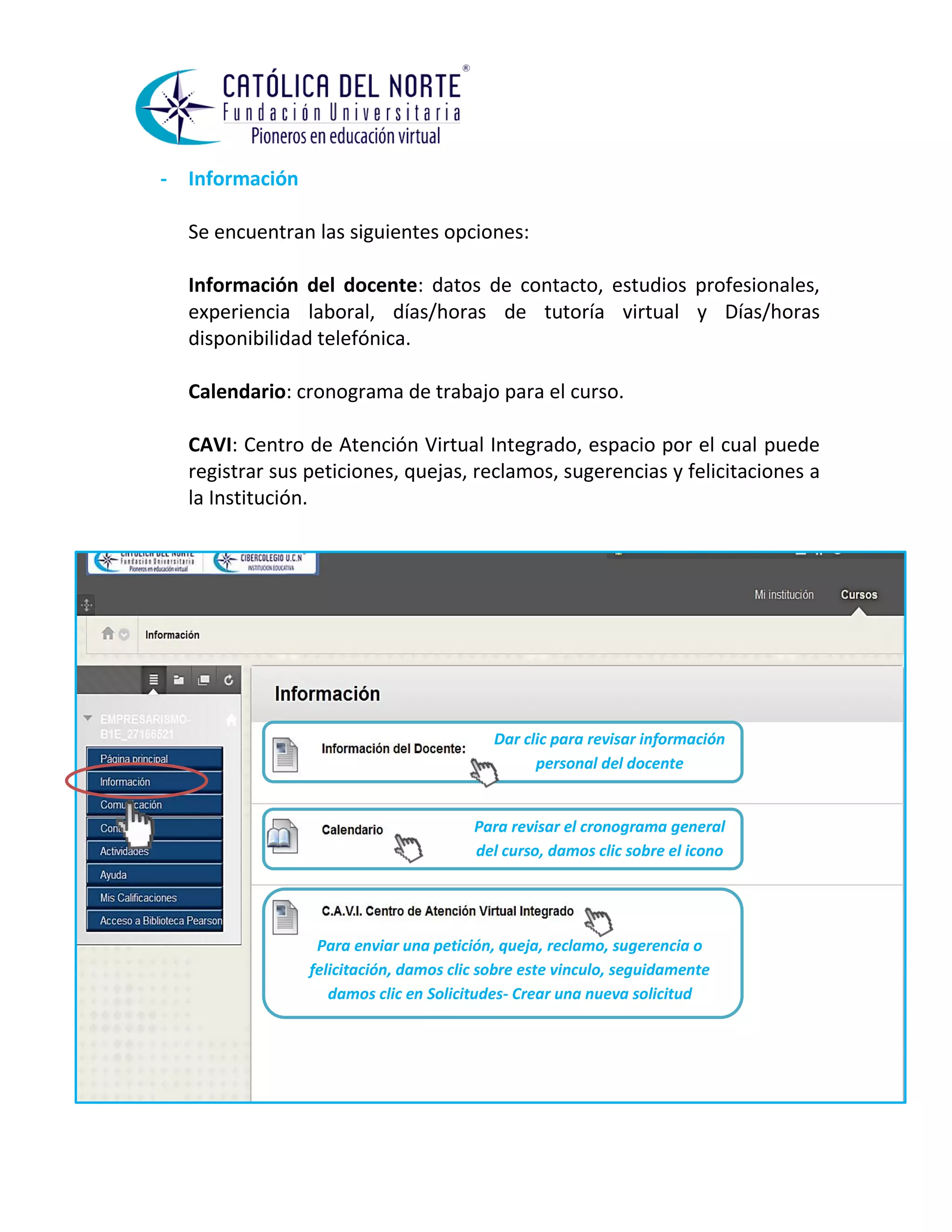 - Información 
Se encuentran las siguientes opciones: 
Información del docente: datos de contacto, estudios profesionales, experiencia laboral, días/horas de tutoría virtual y Días/horas disponibilidad telefónica. 
Calendario: cronograma de trabajo para el curso. 
CAVI: Centro de Atención Virtual Integrado, espacio por el cual puede registrar sus peticiones, quejas, reclamos, sugerencias y felicitaciones a la Institución. 
Dar clic para revisar información personal del docente 
Para revisar el cronograma general del curso, damos clic sobre el icono 
Para enviar una petición, queja, reclamo, sugerencia o felicitación, damos clic sobre este vinculo, seguidamente damos clic en Solicitudes- Crear una nueva solicitud  