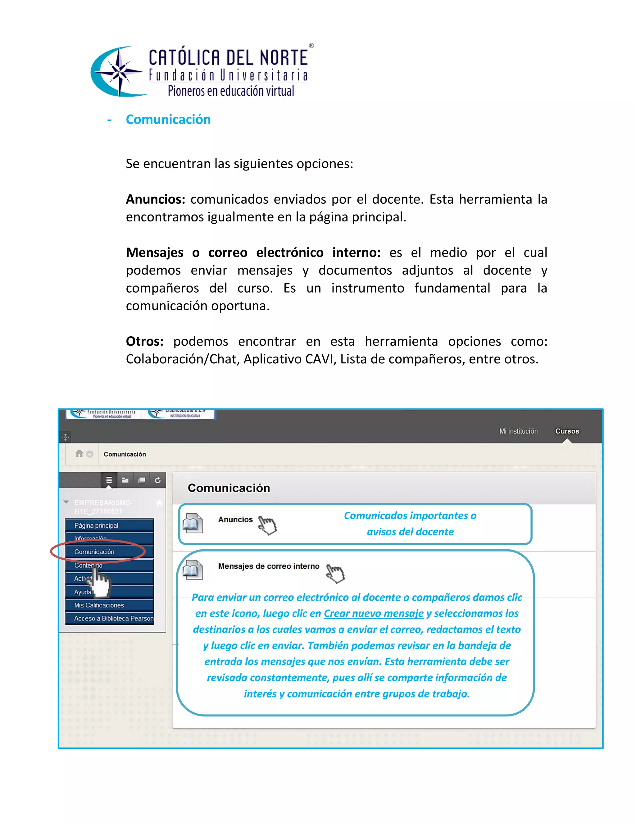 - Comunicación 
Se encuentran las siguientes opciones: 
Anuncios: comunicados enviados por el docente. Esta herramienta la encontramos igualmente en la página principal. 
Mensajes o correo electrónico interno: es el medio por el cual podemos enviar mensajes y documentos adjuntos al docente y compañeros del curso. Es un instrumento fundamental para la comunicación oportuna. 
Otros: podemos encontrar en esta herramienta opciones como: Colaboración/Chat, Aplicativo CAVI, Lista de compañeros, entre otros. 
Comunicados importantes o avisos del docente 
Para enviar un correo electrónico al docente o compañeros damos clic en este icono, luego clic en Crear nuevo mensaje y seleccionamos los destinarios a los cuales vamos a enviar el correo, redactamos el texto y luego clic en enviar. También podemos revisar en la bandeja de entrada los mensajes que nos envían. Esta herramienta debe ser revisada constantemente, pues allí se comparte información de interés y comunicación entre grupos de trabajo.  