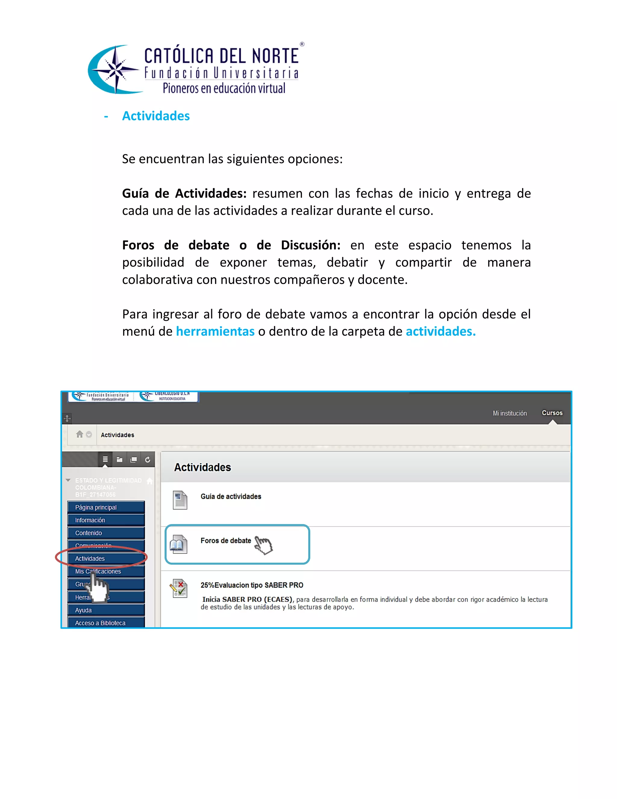 - Actividades 
Se encuentran las siguientes opciones: 
Guía de Actividades: resumen con las fechas de inicio y entrega de cada una de las actividades a realizar durante el curso. 
Foros de debate o de Discusión: en este espacio tenemos la posibilidad de exponer temas, debatir y compartir de manera colaborativa con nuestros compañeros y docente. 
Para ingresar al foro de debate vamos a encontrar la opción desde el menú de herramientas o dentro de la carpeta de actividades. 
 