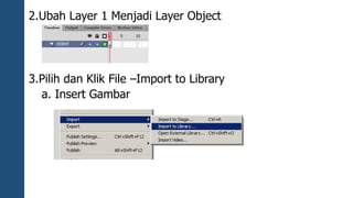 2.Ubah Layer 1 Menjadi Layer Object 
3.Pilih dan Klik File –Import to Library 
a. Insert Gambar 
 
