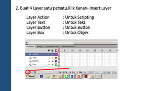 2. Buat 4 Layer satu persatu.Klik Kanan- Insert Layer 
Layer Action : Untuk Scripting 
Layer Text : Untuk Teks 
Layer Button : Untuk Button 
Layer Box : Untuk Objek 
 