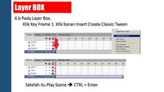 Layer BOX 
6.b Pada Layer Box. 
Klik Key Frame 1. Klik Kanan Insert Create Classic Tween 
Setelah itu Play Scene  CTRL + Enter 
 