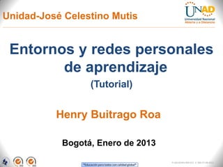 Unidad-José Celestino Mutis


 Entornos y redes personales
        de aprendizaje
                     (Tutorial)


          Henry Buitrago Roa

           Bogotá, Enero de 2013

                                                            FI-GQ-GCMU-004-015 V. 000-27-08-2011
                “Educación para todos con calidad global”
 