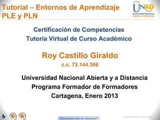 Tutorial – Entornos de Aprendizaje
PLE y PLN
         Certificación de Competencias
       Tutoría Virtual de Curso Académico

            Roy Castillo Giraldo
                  c.c. 73.144.366

     Universidad Nacional Abierta y a Distancia
        Programa Formador de Formadores
              Cartagena, Enero 2013


                                      FI-GQ-GCMU-004-015 V. 000-27-08-2011
 