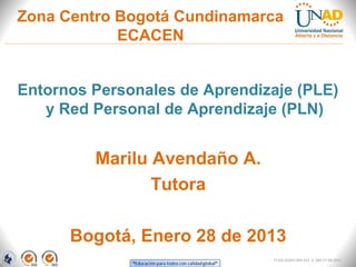 Zona Centro Bogotá Cundinamarca
            ECACEN


Entornos Personales de Aprendizaje (PLE)
   y Red Personal de Aprendizaje (PLN)


         Marilu Avendaño A.
                Tutora

      Bogotá, Enero 28 de 2013
                               FI-GQ-GCMU-004-015 V. 000-27-08-2011
 