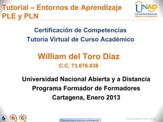 Tutorial – Entornos de Aprendizaje
PLE y PLN
         Certificación de Competencias
       Tutoría Virtual de Curso Académico

          William del Toro Diaz
                 C.C. 73.076.038

     Universidad Nacional Abierta y a Distancia
        Programa Formador de Formadores
              Cartagena, Enero 2013


                                      FI-GQ-GCMU-004-015 V. 000-27-08-2011
 