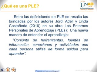 ¿Qué es una PLE?

       Entre las definiciones de PLE se resalta las
   brindadas por los autores Jordi Adell y Linda
   Castañeda (2010) en su obra Los Entornos
   Personales de Aprendizaje (PLEs): Una nueva
   manera de entender el aprendizaje:
      “Conjunto de herramientas, fuentes de
   información, conexiones y actividades que
   cada persona utiliza de forma asidua para
   aprender”.



                                                               FI-GQ-GCMU-004-015 V. 000-27-08-2011
                   “Educación para todos con calidad global”
 