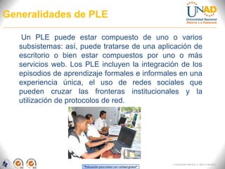 Generalidades de PLE

    Un PLE puede estar compuesto de uno o varios
   subsistemas: así, puede tratarse de una aplicación de
   escritorio o bien estar compuestos por uno o más
   servicios web. Los PLE incluyen la integración de los
   episodios de aprendizaje formales e informales en una
   experiencia única, el uso de redes sociales que
   pueden cruzar las fronteras institucionales y la
   utilización de protocolos de red.




                                                                 FI-GQ-GCMU-004-015 V. 000-27-08-2011
                     “Educación para todos con calidad global”
 